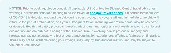 NOTICE: Prior to booking, please consult all applicable U.S. Centers for Disease Control travel advisories, warnings, or recommendations relating to cruise travel, at cdc.gov/travel/notices. If a certain threshold level of COVID-19 is detected onboard the ship during your voyage, the voyage will end immediately, the ship will return to the port of embarkation, and your subsequent travel, including your return home, may be restricted or delayed. Health and safety protocols, guest conduct rules, and regional travel restrictions vary by ship and destination, and are subject to change without notice. Due to evolving health protocols, imagery and messaging may not accurately reflect onboard and destination experiences, offerings, features, or itineraries. These may not be available during your voyage, may vary by ship and destination, and may be subject to change without notice.