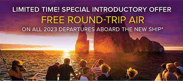 LIMITED TIME! SPECIAL INTRODUCTORY OFFER. FREE ROUND-TRIP AIR. ON ALL 2023 DEPARTURES ABOARD THE NEW SHIP*