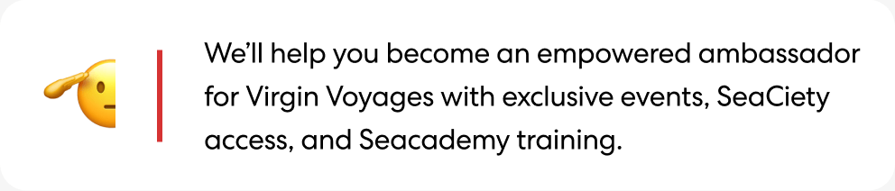 We'll help you become an empowered ambassador for Virgin Voyages with exclusive events, SeaCiety access, and Seacademy training.