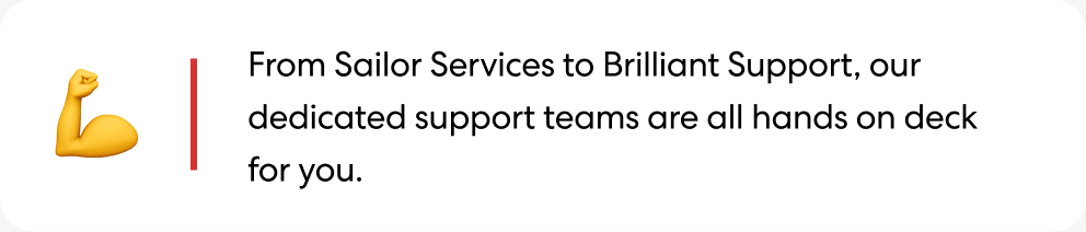 From Sailor Services to Brilliant Support, our dedicated support teams are all hands on deck for you.